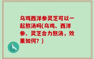 乌鸡西洋参灵芝可以一起熬汤吗(乌鸡、西洋参、灵芝合力熬汤，效果如何？)