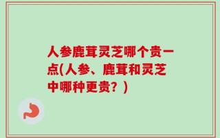 人参鹿茸灵芝哪个贵一点(人参、鹿茸和灵芝中哪种更贵？)