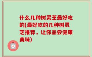 什么几种树灵芝最好吃的(最好吃的几种树灵芝推荐，让你品尝健康美味)