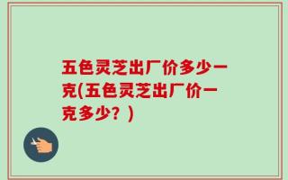 五色灵芝出厂价多少一克(五色灵芝出厂价一克多少？)