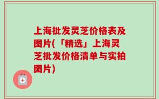 上海批发灵芝价格表及图片(「精选」上海灵芝批发价格清单与实拍图片)