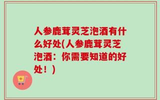 人参鹿茸灵芝泡酒有什么好处(人参鹿茸灵芝泡酒：你需要知道的好处！)