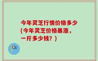 今年灵芝行情价格多少(今年灵芝价格暴涨，一斤多少钱？)