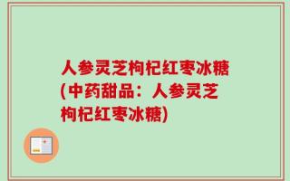 人参灵芝枸杞红枣冰糖(中药甜品：人参灵芝枸杞红枣冰糖)