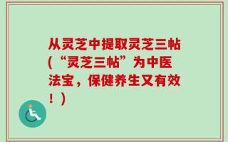 从灵芝中提取灵芝三帖(“灵芝三帖”为中医法宝，保健养生又有效！)