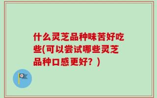 什么灵芝品种味苦好吃些(可以尝试哪些灵芝品种口感更好？)