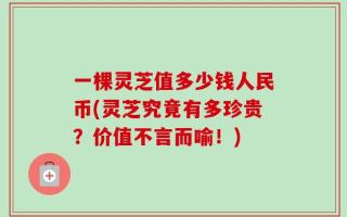 一棵灵芝值多少钱人民币(灵芝究竟有多珍贵？价值不言而喻！)