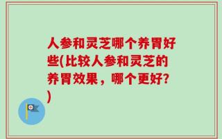 人参和灵芝哪个养胃好些(比较人参和灵芝的养胃效果，哪个更好？)