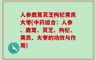 人参鹿茸灵芝枸杞黄芪大枣(中药组合：人参、鹿茸、灵芝、枸杞、黄芪、大枣的功效与作用)