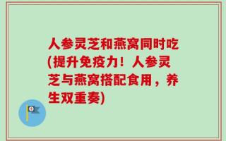 人参灵芝和燕窝同时吃(提升免疫力！人参灵芝与燕窝搭配食用，养生双重奏)