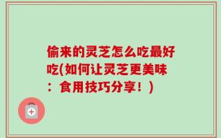 偷来的灵芝怎么吃最好吃(如何让灵芝更美味：食用技巧分享！)