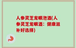 人参灵芝龙眼泡酒(人参灵芝龙眼酒：健康滋补好选择)
