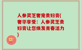 人参灵芝奢宠贵妇膏(奢华享受：人参灵芝贵妇膏让您焕发青春活力)