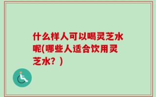 什么样人可以喝灵芝水呢(哪些人适合饮用灵芝水？)