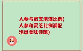 人参与灵芝泡酒比例(人参和灵芝比例调配 泡出美味佳酿)