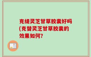 克缇灵芝甘草胶囊好吗(克替灵芝甘草胶囊的效果如何？