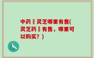 中药矴灵芝哪里有售(灵芝药矴有售，哪里可以购买？)