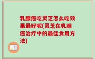 乳腺癌吃灵芝怎么吃效果最好呢(灵芝在乳腺癌治疗中的最佳食用方法)