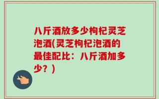 八斤酒放多少枸杞灵芝泡酒(灵芝枸杞泡酒的最佳配比：八斤酒加多少？)