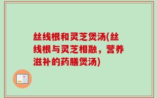 丝线根和灵芝煲汤(丝线根与灵芝相融，营养滋补的药膳煲汤)