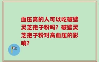 血压高的人可以吃破壁灵芝孢子粉吗？破壁灵芝孢子粉对高血压的影响？