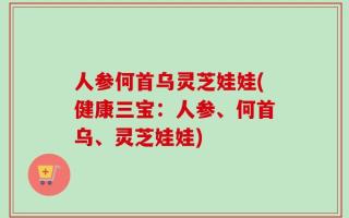 人参何首乌灵芝娃娃(健康三宝：人参、何首乌、灵芝娃娃)