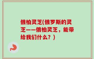 俄柏灵芝(俄罗斯的灵芝——俄柏灵芝，能带给我们什么？)