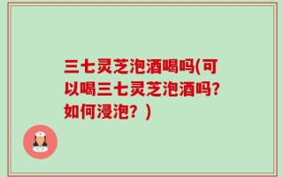 三七灵芝泡酒喝吗(可以喝三七灵芝泡酒吗？如何浸泡？)