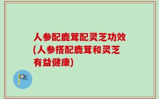人参配鹿茸配灵芝功效(人参搭配鹿茸和灵芝有益健康)