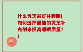 什么灵芝最好补睡眠(如何选择最佳的灵芝补充剂来提高睡眠质量？)