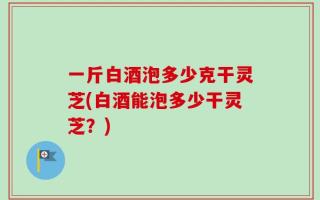一斤白酒泡多少克干灵芝(白酒能泡多少干灵芝？)