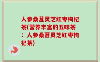 人参桑葚灵芝红枣枸杞茶(营养丰富的五味茶：人参桑葚灵芝红枣枸杞茶)