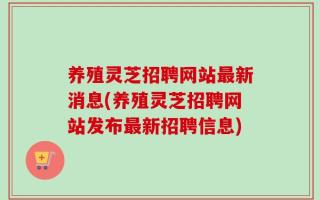 养殖灵芝招聘网站最新消息(养殖灵芝招聘网站发布最新招聘信息)