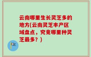 云南哪里生长灵芝多的地方(云南灵芝丰产区域盘点，究竟哪里种灵芝最多？)