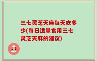 三七灵芝天麻每天吃多少(每日适量食用三七灵芝天麻的建议)