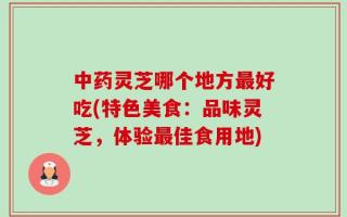 中药灵芝哪个地方最好吃(特色美食：品味灵芝，体验最佳食用地)