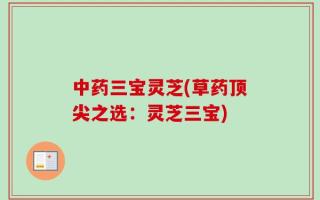 中药三宝灵芝(草药顶尖之选：灵芝三宝)