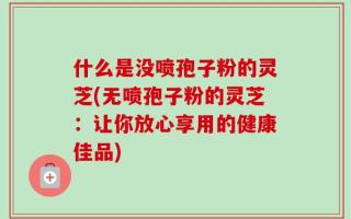 什么是没喷孢子粉的灵芝(无喷孢子粉的灵芝：让你放心享用的健康佳品)