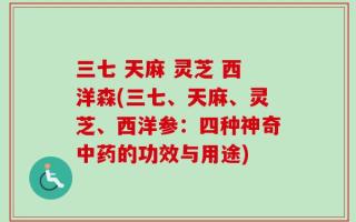 三七 天麻 灵芝 西洋森(三七、天麻、灵芝、西洋参：四种神奇中药的功效与用途)
