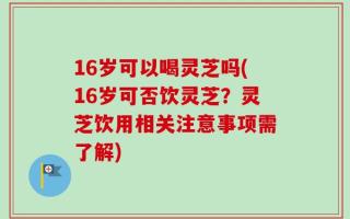 16岁可以喝灵芝吗(16岁可否饮灵芝？灵芝饮用相关注意事项需了解)