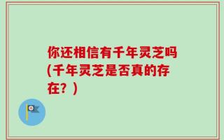 你还相信有千年灵芝吗(千年灵芝是否真的存在？)