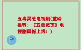 五毒灵芝电视剧(重磅推荐：《五毒灵芝》电视剧震撼上线！)