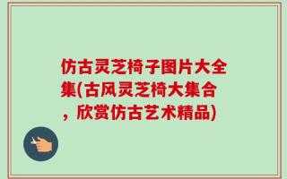 仿古灵芝椅子图片大全集(古风灵芝椅大集合，欣赏仿古艺术精品)