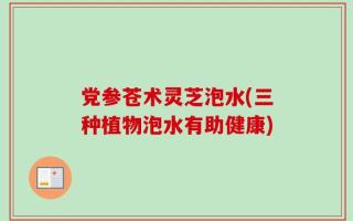 党参苍术灵芝泡水(三种植物泡水有助健康)