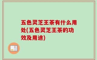 五色灵芝王茶有什么用处(五色灵芝王茶的功效及用途)