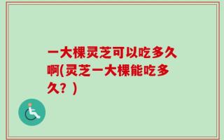 一大棵灵芝可以吃多久啊(灵芝一大棵能吃多久？)