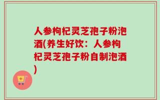 人参枸杞灵芝孢子粉泡酒(养生好饮：人参枸杞灵芝孢子粉自制泡酒)