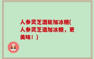 人参灵芝酒能加冰糖(人参灵芝酒加冰糖，更美味！)