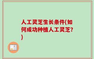 人工灵芝生长条件(如何成功种植人工灵芝？)