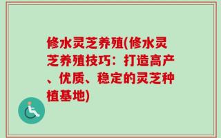 修水灵芝养殖(修水灵芝养殖技巧：打造高产、优质、稳定的灵芝种植基地)